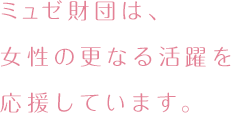 ミュゼ財団は、女性の更なる活躍を応援しています。